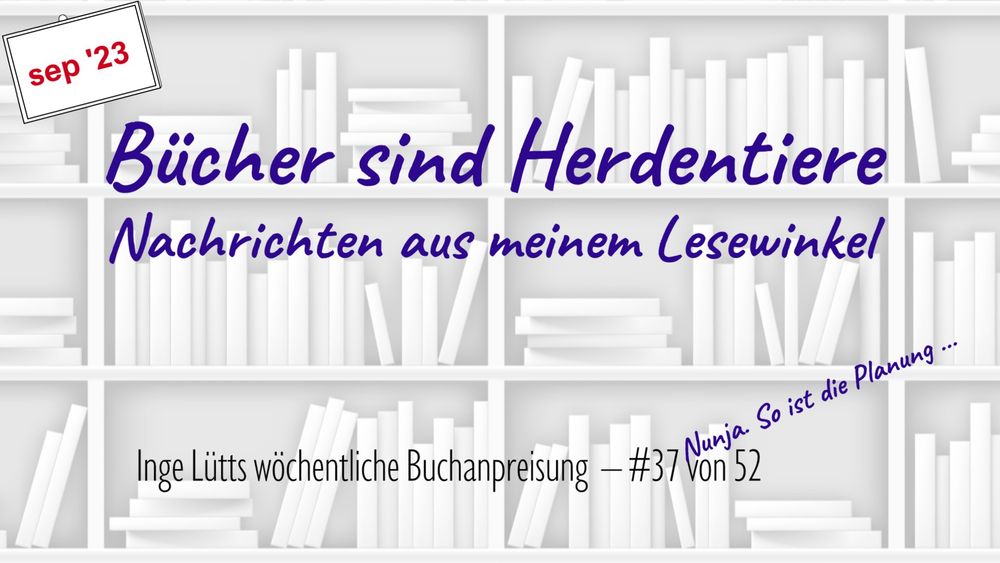 Eingangsseite meines BücherVlogs auf YouTube, "Bücher sind Herdentiere". Playlist unter https://tinyurl.com/IngeLuett. Stilisiertes Bücherregal in Weiß und Grau als Hintergrund, darauf Vlogtitel und "Nachrichten aus meinem Lesewinkel" in Dunkelblau zentriert in der oberen Bildhälfte. Unten steht in schwarzer, serifenloser Schrift "Inge Lütts wöchentliche Buchanpreisung" und die Folgenummer, schräg darüber "Naja. So ist die Planung ..." In der linken oberen Bildecke ist jeweils der Monat der Folge angegeben.