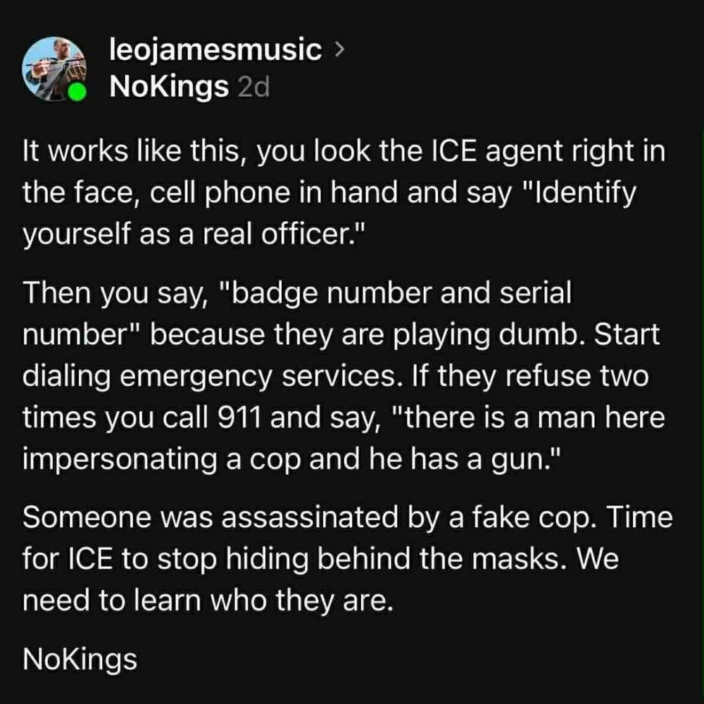 leojamesmusic NoKings 2d
It works ike this, you look the ICE agent right S the face, cell  phone In hand and Say "Identify yourself as a real officer."
Then you say, "badge number and serial umber" because they are playing dumb. Start dialing emergency services. If they refuse two times you call 911 and say, "there is a man here mpersonating a cop and he has a gun."
Someone was assassinated by a fake cop. Time for ICE to stop hiding behind the masks. We need to learn who they are.

NoKings 

