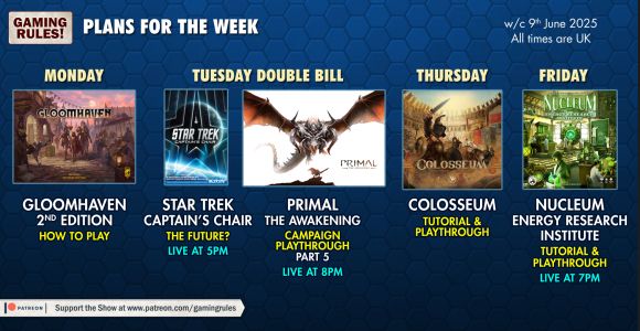The Gaming Rules! plans for the week commencing 9th June 2025.

Thumbnails for the streams are shown on a blue hexagonal patterned background:

Monday: Gloomhaven 2nd edition How to play
Tuesday: Star Trek Captain's Chair the future?  Interview with David Turczi, live at 5pm
Tuesday: Primal the Awakening, campaign playthrough part 5, live at 8pm
Thursday: Colosseum Tutorial & Playthrough
Friday: Nucleum energy research institute, Tutorial & Playthrough, live at 7pm

All times BST (GMT+1)