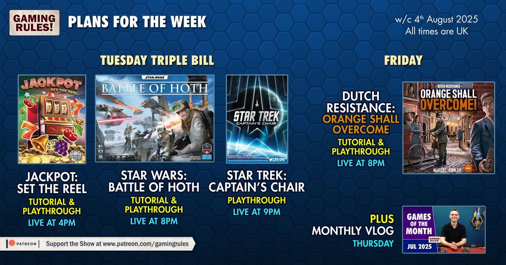 The Gaming Rules! plans for the week commencing 4th August 2025.

Pictured on a blue hexagonal tiled background are a number of YouTube thumbnail images.

Tuesday triple bill: 
Jackpot: set the reel, tutorial & playthrough, live at 4pm
Star Wars: Battle of Hoth, tutorial & playthrough, live at 8pm
Star Trek: captain's chair, playthrough, live at 9pm

Friday:
Dutch Resistance: Orange shall overcome, tutorial & playthrough, live at 8pm

Plus Monthly VLOG released on Thursday

All times BST (GMT+1)
