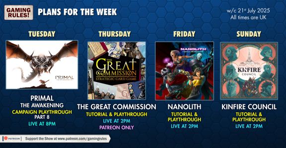 The Gaming Rules! plans for the week commencing 21st July 2025.

Pictured on a blue hexagonal pattered background are 4 Youtube Thumbnails

Tuesday: Primal the Awakening, campaign playthrough, part 8, live at 8pm

Thursday: The Great Commission, tutorial & playthrough, live at 2pm - Patreon Only

Friday: Nanolith, tutorial & playthrough, live at 2pm

Sunday: Kinfire Council, Tutorial & playthrough, live at 2pm

All times BST (GMT+1)
