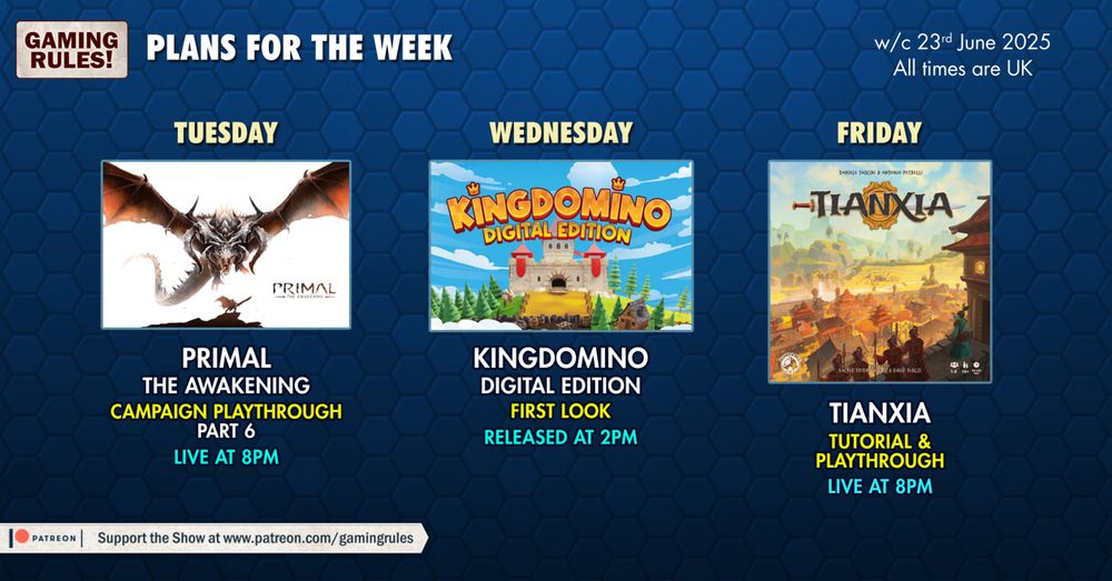 The Gaming Rules! plans for the week commencing 23/06/25.  This image depicts 3 YouTube thumbnails on a blue hexagonal patterned background with text as follows:

Tuesday: Primal the Awakening campaign playthrough part 6, live at 8pm
Wednesday: KingDomino digital edition first look, released at 2pm
Friday: Tianxia tutorial and playthrough, live at 8pm

All times GMT+1