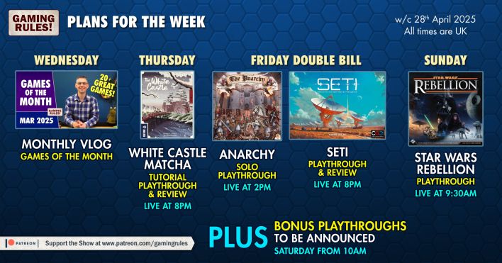 Graphic showing the up coming streams on the Gaming Rules! YouTube channel.

Wednesday - Monthly Vlog 
Thursday - White Castle: Matcha. Tutorial, playthrough, and review, live at 8pm
Friday - The Anarchy solo playthough live at 2pm followed by SETI playthrough and review at 8pm
Sunday - Star Wars Rebellion playthrough live at 9.30am

All times British Summer Time