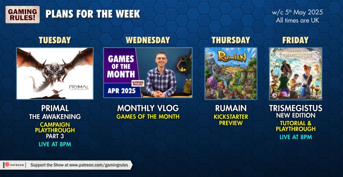 Gaming Rules plans for the week.

A blue background with board game images.  

Tuesday - Primal the Awakening campaign playthrough part 3 live at 8pm
Wednesday - Monthly Vlog (Games of the Month)
Thursday - Rumain kickstarter preview
Friday - Trismegistus new edition tutorial ad playthrough live at 8pm

All times BST
