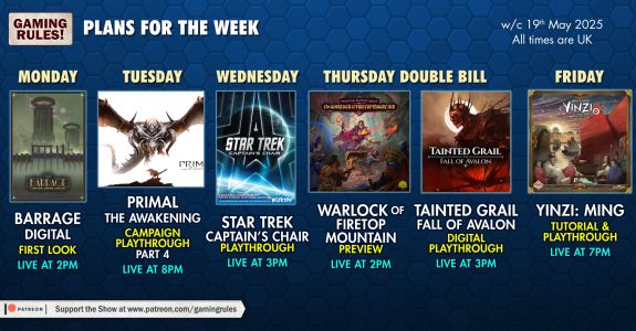 Pictured is an infographic of the Gaming Rules! Plans for the week commencing Monday 19th May 2025, with images of the following games on a blue hex tiled background.

Monday: Barrage Digital first look, live at 2pm
Tuesday: Primal the Awakening campaign and playthrough part 4, live at 8pm
Wednesday: Star Trek Captain's Chair playthrough, live at 3om
Thursday DOuble Bill:
Warlock of Firetop Mountain preview, live at 2pm
Tainted Grail: Fall of Avalon digital playthrough, live at 3pm
Friday: Yinzi: Ming tutorial and playthrough, live at 7pm.