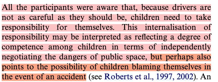 "All the participants were aware that, because drivers are not as careful as they should be, children need to take responsibility for themselves. This internalisation of responsibility may be interpreted as reXecting a degree of competence among children in terms of independently negotiating the dangers of public space, but perhaps also points to the possibility of children blaming themselves in the event of an accident"
--
Référence : Mitchell, H., Kearns, R. A., & Collins, D. C. A. (2007). Nuances of neighbourhood : Children’s perceptions of the space between home and school in Auckland, New Zealand. Geoforum, 38(4), 614‑627. https://doi.org/10.1016/j.geoforum.2006.11.012
