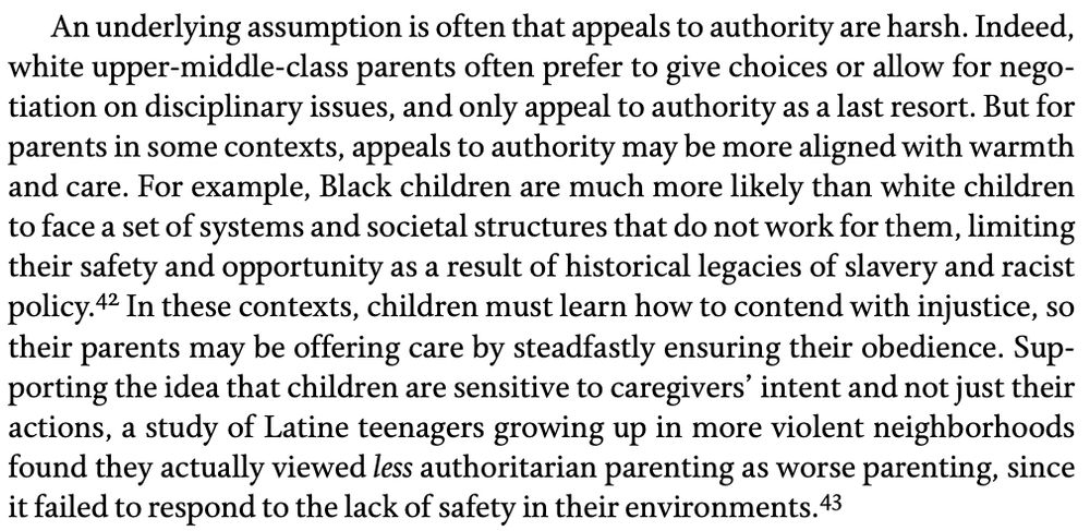 An underlying assumption is often that appeals to authority are harsh. Indeed, white upper-middle-class parents often prefer to give choices or allow for negotiation on disciplinary issues, and only appeal to authority as a last resort. But for parents in some contexts, appeals to authority may be more aligned with warmth and care. For example, Black children are much more likely than white children to face a set of systems and societal structures that do not work for them, limiting their safety and opportunity as a result of historical legacies of slavery and racist policy.42 In these contexts, children must learn how to contend with injustice, so their parents may be offering care by steadfastly ensuring their obedience. Supporting the idea that children are sensitive to caregivers' intent and not just their actions, a study of Latine teenagers growing up in more violent neighborhoods found they actually viewed less authoritarian parenting as worse parenting, since it failed to respond to the lack of safety in their environments.
