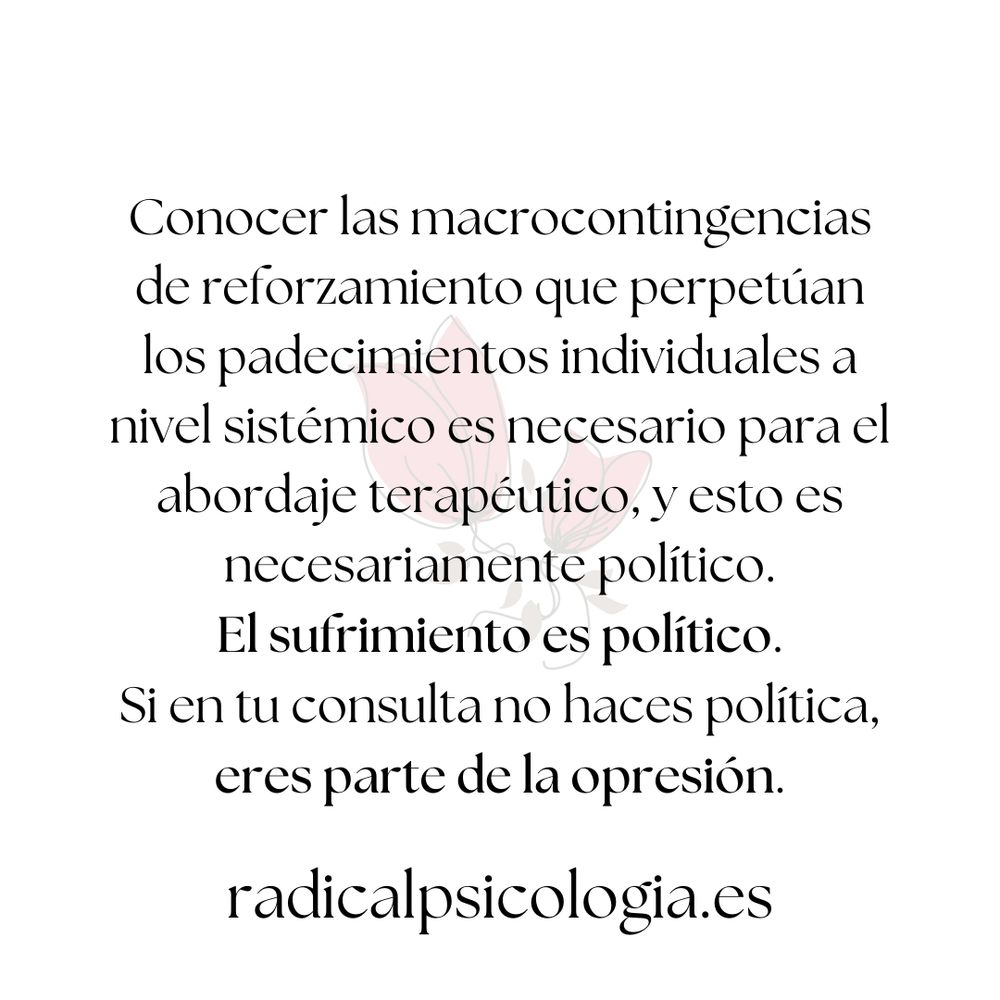 Conocer las macrocontingencias de reforzamiento que perpetúan los padecimientos individuales a nivel sistémico es necesario para el abordaje terapéutico, y esto es necesariamente político. El sufrimiento es político. Si en tu consulta no haces política, eres parte de la opresión.