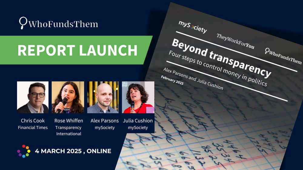 WhoFundsThem report launch
Chris Cook - Financial Times
Rose Whiffen -Transparency International
Alex Parsons and Julia Cushion - mySociety

A photo of each speaker, and the cover of the report, which is titled 'Beyond transparency - Four steps to control money in politics'