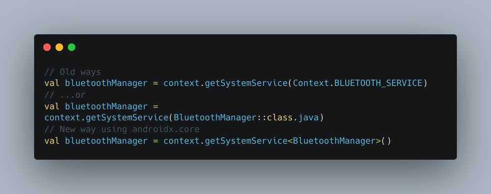 A block of example Kotlin code with the following contents;

// Old ways
val bluetoothManager = context.getSystemService(Context.BLUETOOTH_SERVICE)
// ...or
val bluetoothManager = context.getSystemService(BluetoothManager::class.java)

// New way using androidx.core
val bluetoothManager = context.getSystemService<BluetoothManager>()