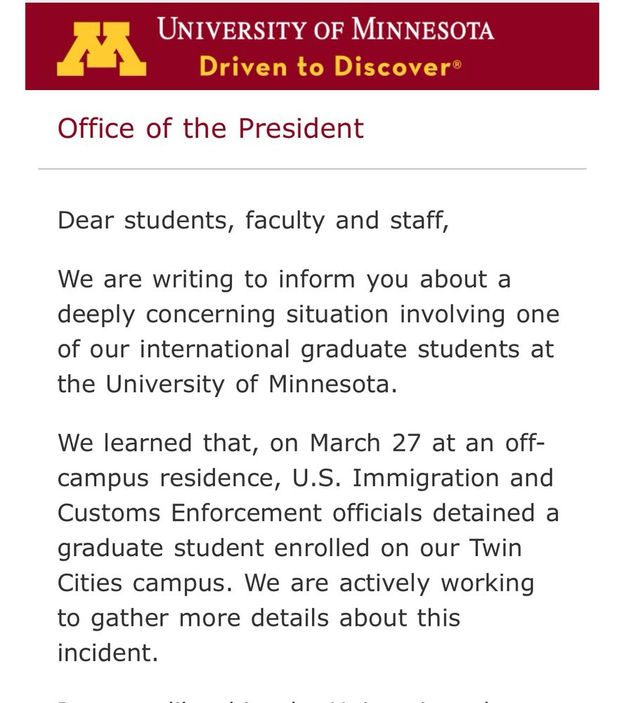 
Dear students, faculty and staff,

We are writing to inform you about a deeply concerning situation involving one of our international graduate students at the University of Minnesota.

We learned that, on March 27 at an off-campus residence, U.S. Immigration and Customs Enforcement officials detained a graduate student enrolled on our Twin Cities campus. We are actively working to gather more details about this incident.