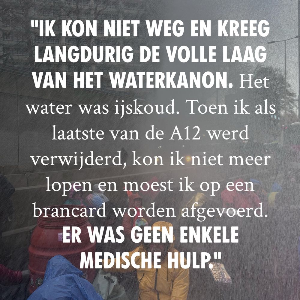 Op de achtergrond is een waterkanon te zien wat mensen natspuit. Op de voorgrond staat in witte letters de tekst “ Ik kon niet weg en kreeg langdurig de volle laag van het waterkanon. Het water was ijskoud. Toen ik als laatste van de A12 werd verwijderd, kon ik niet meer lopen en moest ik op een brancard worden afgevoerd. Er was geen enkele medische hulp.”