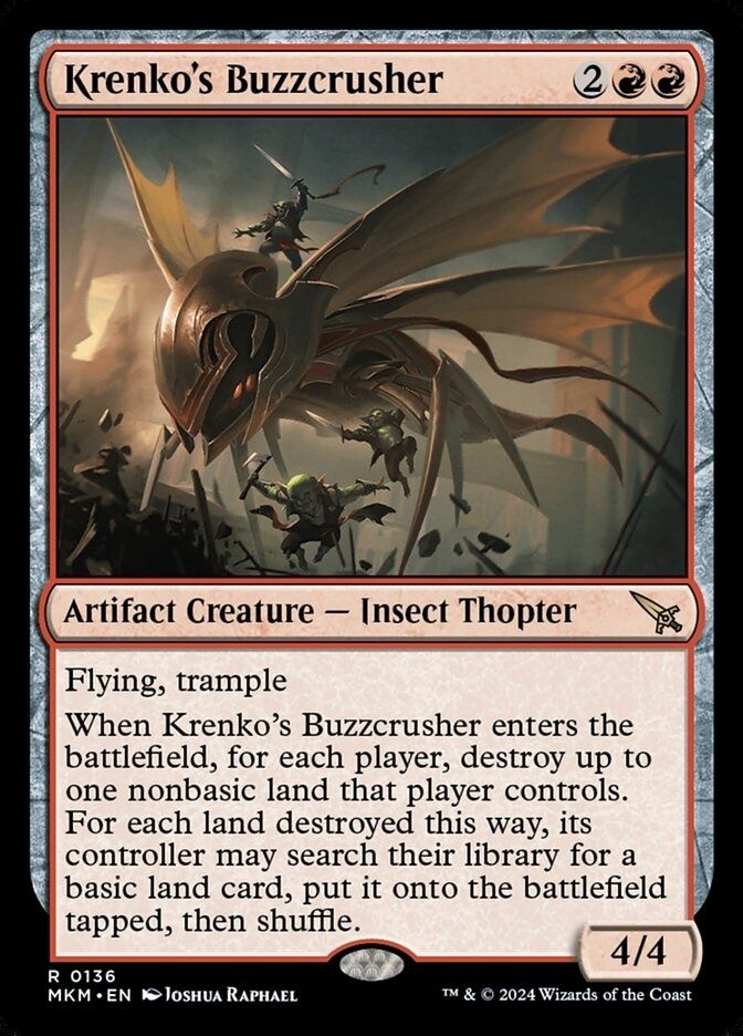  Krenko's Buzzcrusher {2}{R}{R} Artifact Creature — Insect Thopter Flying, trample When this creature enters, for each player, destroy up to one nonbasic land that player controls. For each land destroyed this way, its controller may search their library for a basic land card, put it onto the battlefield tapped, then shuffle. 4/4 Card art is of giant mechanical dragonfly, ridden by a goblin raising a sword, rampaging through Ravinca's cityscape