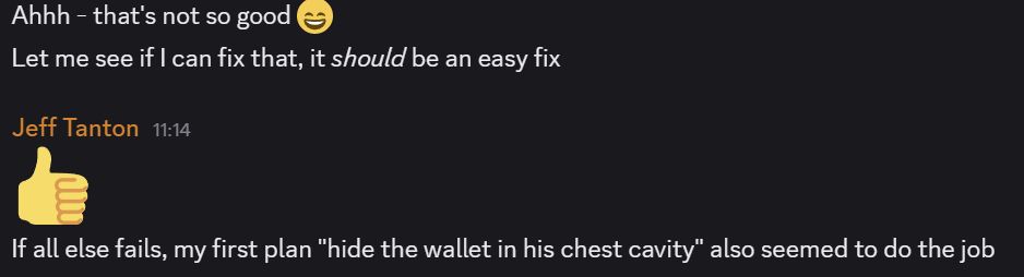 A discord chat reads:

[Unknown/Anon Poster]
Ahhh - that's not so good
Let me see if I can fix that, it should be an easy fix

[Jeff Tanton]
(thumbs up)
If all else fails, my first plan "hide the wallet in his chest cavity" also seemed to do the job