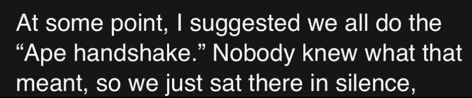 At some point, I suggested we all do the
"Ape handshake." Nobody knew what that meant, so we just sat there in silence,