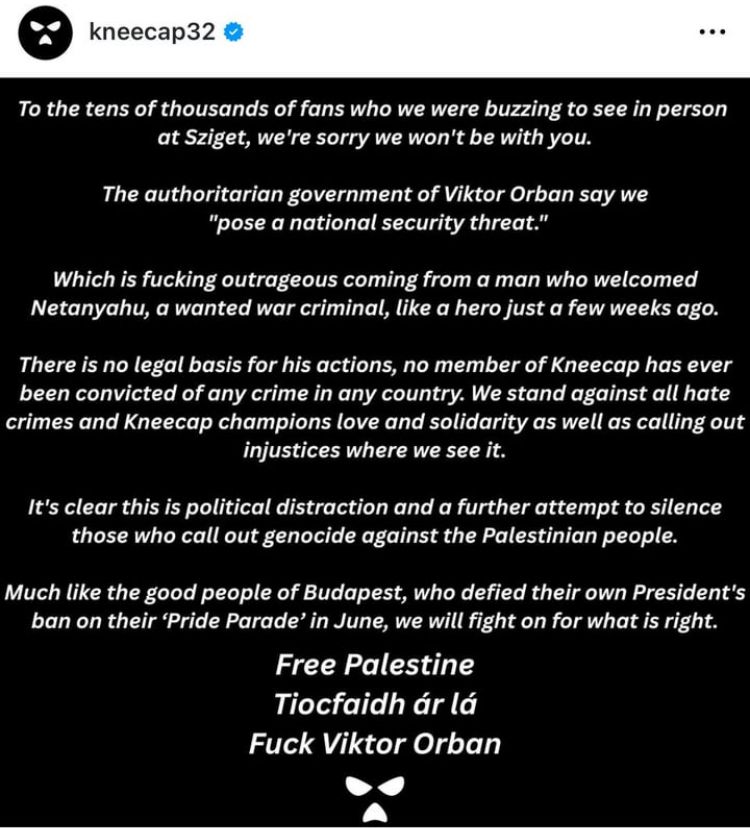 Statement from Kneecap regarding being deemed a ‘national security threat’ by Orban’s regime: kneecap32 @ .. . To the tens of thousands of fans who we were buzzing to see in person at Sziget, we're sorry we won't be with you. The authoritarian government of Viktor Orban say we 