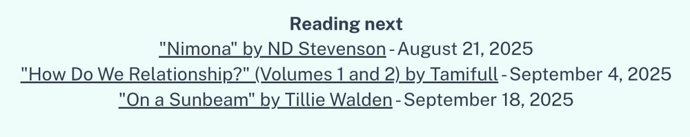 Part of a webpage that reads:

Reading next
"Nimona" by ND Stevenson - August 21, 2025
"How Do We Relationship?" (Volumes 1 and 2) by Tamifull - September 4, 2025
"On a Sunbeam" by Tillie Walden - September 18, 2025