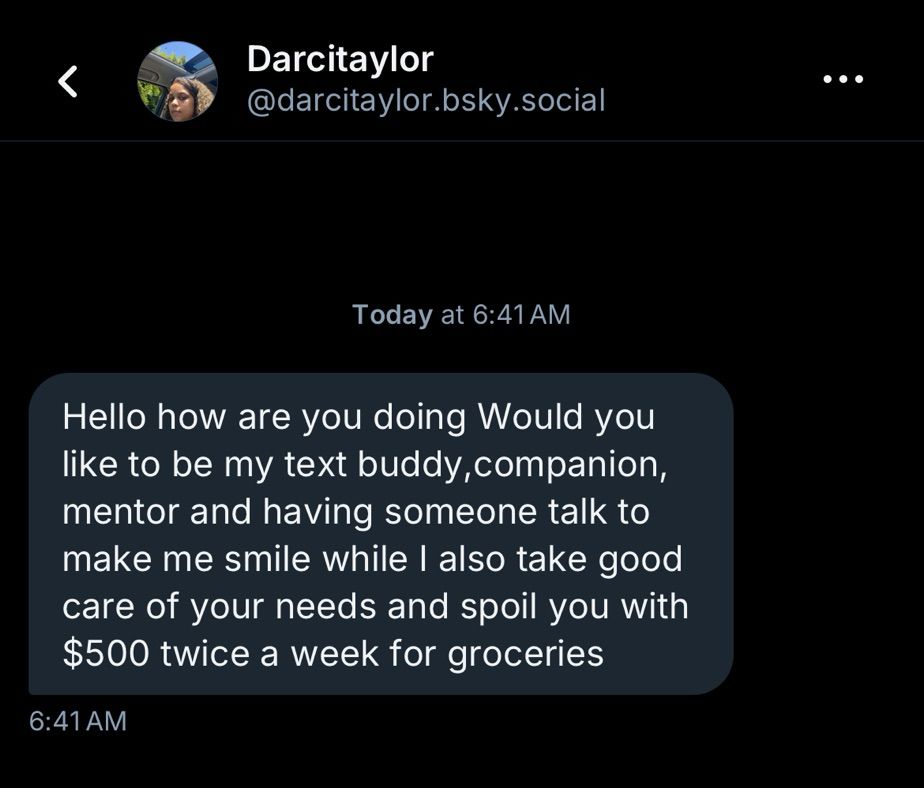 Message from user @Darcitaylor that reads: Hello how are you doing Would you

like to be my text buddy, companion,

mentor and having someone talk to

make me smile while I also take good

care of your needs and spoil you with

$500 twice a week for groceries