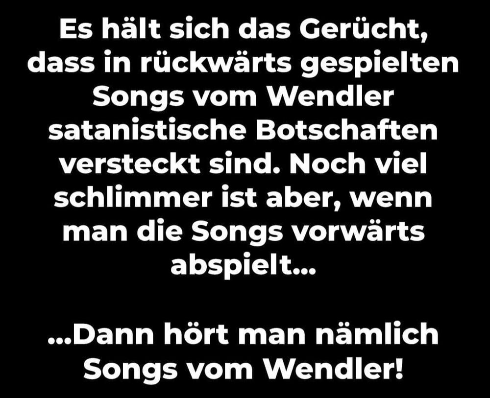 Es hält sich das Gerücht, dass in rückwärts gespielten Songs vom Wendler satanistische Botschaften versteckt sind. Noch viel schlimmer ist aber, wenn man die Songs vorwärts abspielt...

...Dann hört man nämlich Songs vom Wendler!