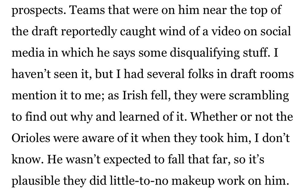 Teams that were on him near the top of the draft reportedly caught wind of a video on social media in which he says some disqualifying stuff. I haven’t seen it, but I had several folks in draft rooms mention it to me; as Irish fell, they were scrambling to find out why and learned of it. Whether or not the Orioles were aware of it when they took him, I don’t know. He wasn’t expected to fall that far, so it’s plausible they did little-to-no makeup work on him.