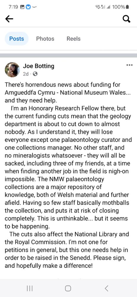 Screenshot from my collaborator Joe Botting's fb post:
There's horrendous news about funding for Amgueddfa Cymru - National Museum Wales... and they need help. 
    I'm an Honorary Research Fellow there, but the current funding cuts mean that the geology department is about to cut down to almost nobody. As I understand it, they will lose everyone except one palaeontology curator and one collections manager. No other staff, and no mineralogists whatsoever - they will all be sacked, including three of my friends, at a time when finding another job in the field is nigh-on impossible. The NMW palaeontology collections are a major repository of knowledge, both of Welsh material and further afield. Having so few staff basically mothballs the collection, and puts it at risk of closing completely. This is unthinkable... but it seems to be happening. 
The cuts also affect the National Library and the Royal Commission. I'm not one for petitions in general, but this one needs help in order to be