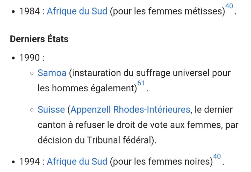 1984: Afrique du Sud (pour les femmes métisses)

Derniers États

1990:
Samoa (instauration du suffrage universel pour les hommes également)

Suisse (Appenzell Rhodes-Intérieures, le dernier canton à refuser le droit de vote aux femmes, par décision du Tribunal fédéral).

1994: Afrique du Sud (pour les femmes noires)