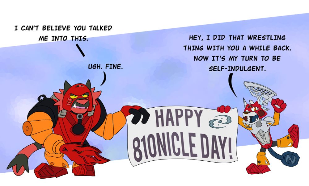 Art of Tahu (an Incineroar) and Zalno dressed as two different iterations of Tahu (the Bionicle character). Tahu is dressed as Tahu Mata while Zalno is dressed as Tahu Nuva. (Confused yet?) 

Both of them are holding a banner that reads "Happy 810nicle Day!" with the symbol of the Three Virtues in the top right corner.

Tahu: I can't believe you talked me into this.

Zalno: Hey, I did that wrestling thing with you a while back. Now it's my turn to be self-indulgent.

Tahu: Ugh. Fine.