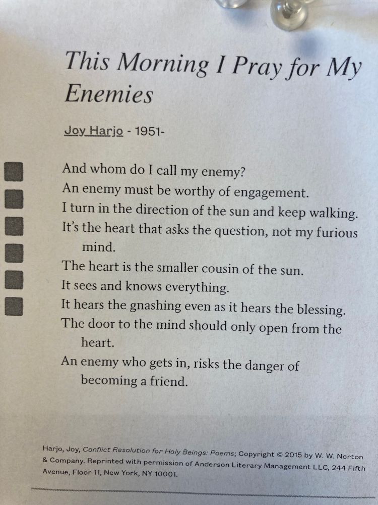 Photo of Joy Harjo's poem, This Morning I Pray for My Enemies: "And whom do I call my enemy?
An enemy must be worthy of engagement.
I turn in the direction of the sun and keep walking.
It’s the heart that asks the question, not my furious mind.
The heart is the smaller cousin of the sun.
It sees and knows everything.
It hears the gnashing even as it hears the blessing.
The door to the mind should only open from the heart.
An enemy who gets in, risks the danger of becoming a friend."
https://poets.org/poem/morning-i-pray-my-enemies