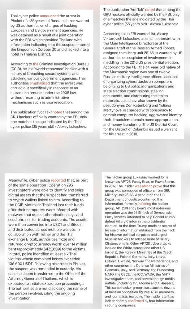The publication "Vot Tak" noted that among the
GRU hackers officiallv wanted by the FBI, onlv
one matches the age indicated by the Thai
cyber police (35 years old) - Alexey Lukashev

Thai cvber police announced the arrest in
Phuket of a 35-year-old Russian citizen wanted
by US authorities on charges of hacking
European and US government agencies. He
was detained as a result of a joint operation
with the FBI, which provided Thailand with
nformation indicating that the suspect enterec
the kingdom on October 30 and checked into a
hotel in Thalang District

According to an FBI wanted list, Alexey
Viktorovich Lukashev, a senior lieutenant witk
the Main Intelligence Directorate of the
General Staff of the Russian Armed Forces
assigned to military unit 26165, is wanted by US
authorities on suspicion of involvement in
meddling in the 2016 US presidential election.
According to the FBI, the 34-year-old native of
the Murmansk region was one of twelve
Russian military intelligence officers accused
of organizing cyberattacks on computers
belonging to US political organizations anc
state election commissions, stealing
documents, and distributing the stoler
materials. Lukashev, also known by the
pseudonyms Den Katenberg and Yuliana
Martynova, is charged with conspiracy to
commit computer hacking, aggravated identity
theft, fraudulent domain name appropriation,
and money laundering. The US District Court
for the District of Columbia issued a warrant
for his arrest in 2018.

According to the Criminal Investigation Bureau
(CCIB), he is a "world-renowned" hacker with a
history of breaching secure systems and
attacking various government agencies. Thai
authorities emphasized that the arrest was
carried out specifically in response to an
extradition request under the 2008 law,
without resorting to administrative
mechanisms such as visa revocation.

The publication "Vot Tak" noted that among the
GRU hackers officially wanted by the FBI, only
one matches the age indicated by the Thai
cyb…