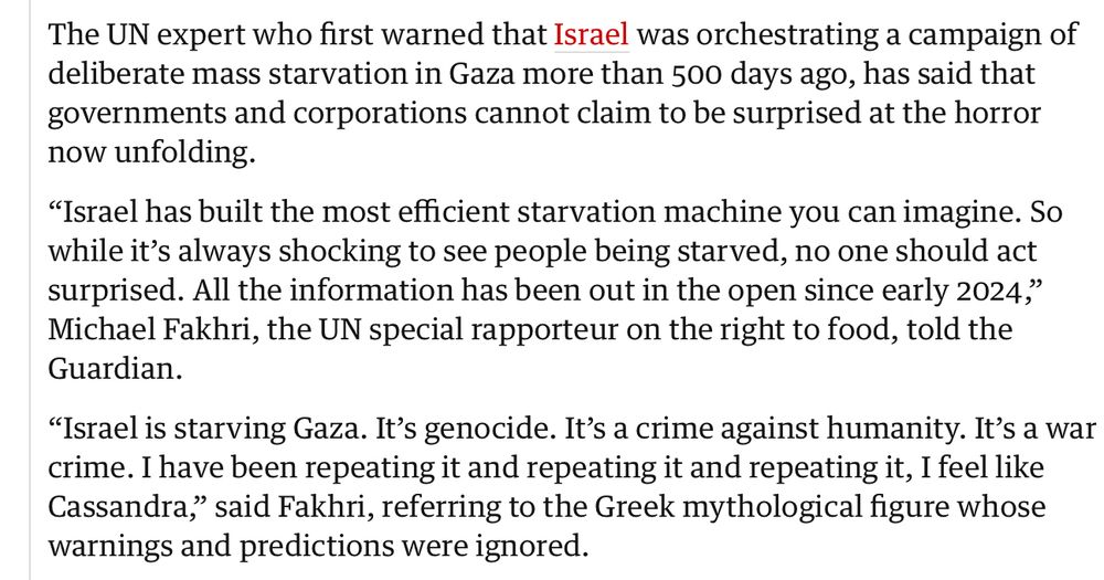 Ur the Guardian 4/8 2025

The UN expert who first warned that Israel was orchestrating a campaign of deliberate mass starvation in Gaza more than 500 days ago, has said that governments and corporations cannot claim to be surprised at the horror now unfolding.
"Israel has built the most efficient starvation machine you can imagine. So while it's always shocking to see people being starved, no one should act surprised. All the information has been out in the open since early 2024," Michael Fakhri, the UN special rapporteur on the right to food, told the Guardian.
"Israel is starving Gaza. It's genocide. It's a crime against humanity. It's a war crime. I have been repeating it and repeating it and repeating it, I feel like Cassandra," said Fakhri, referring to the Greek mythological figure whose warnings and predictions were ignored.