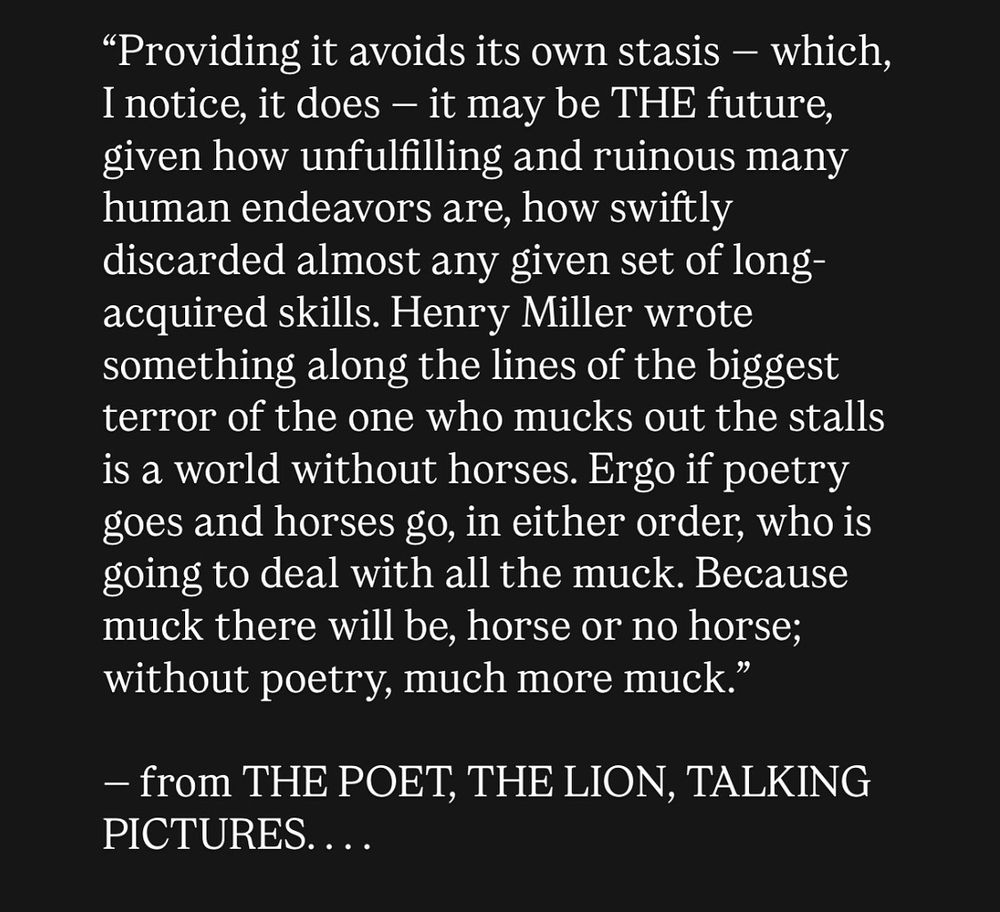 Providing it avoids its own stasis — which, I notice, it does — it may be THE future, given how unfulfilling and ruinous many human endeavors are, how swiftly discarded almost any given set of long-acquired skills. Henry Miller wrote something along the lines of the biggest terror of the one who mucks out the stalls is a world without horses. Ergo if poetry goes and horses go, in either order, who is going to deal with all the muck. Because muck there will be, horse or no horse; without poetry, much more muck.” — from THE POET, THE LION, TALKING PICTURES …