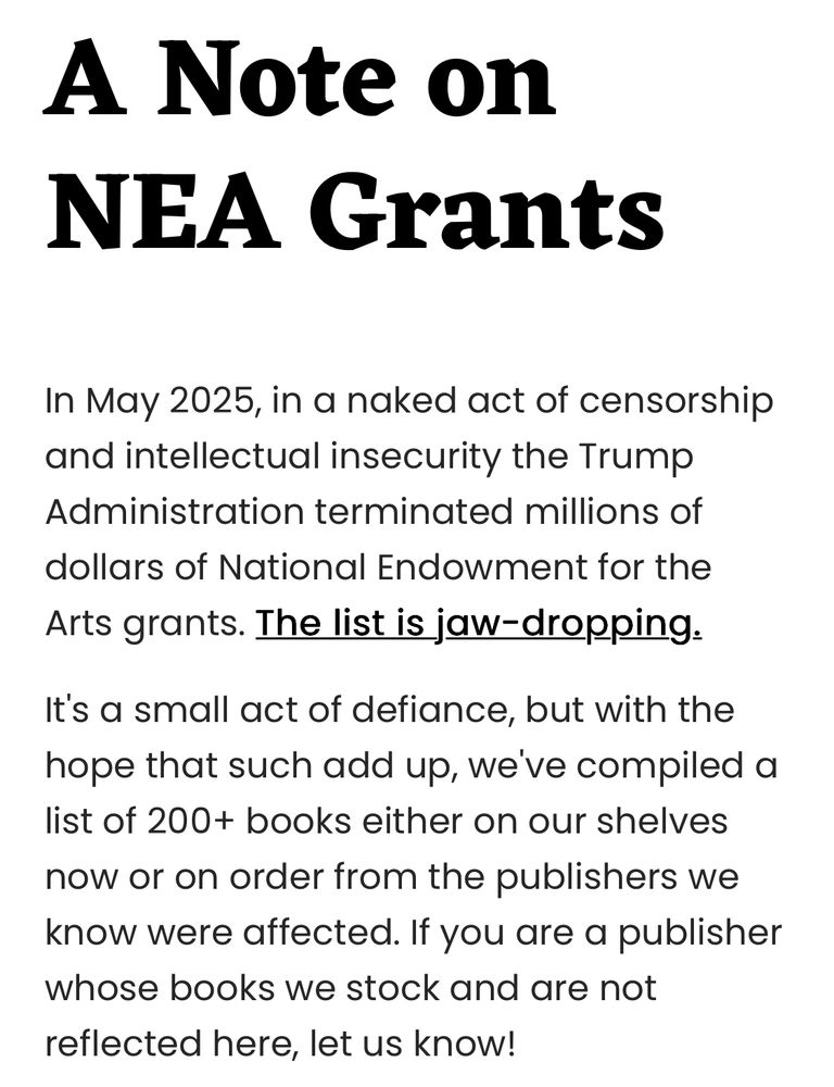 A Note on NEA Grants In May 2025, in a naked act of censorship and intellectual insecurity the Trump Administration terminated millions of dollars of National Endowment for the Arts grants. The list is jaw-dropping. It's a small act of defiance, but with the hope that such add up, we've compiled a list of 200+ books either on our shelves now or on order from the publishers we know were affected. If you are a publisher whose books we stock and are not reflected here, let us know!