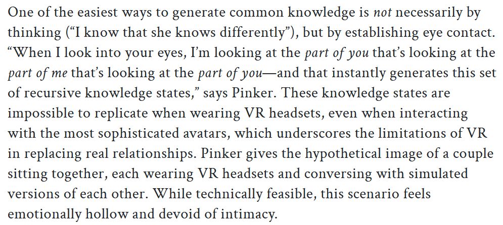 A screenshot of an excerpt from an article about the psychology of social VR:

'One of the easiest ways to generate common knowledge is not necessarily by thinking (“I know that she knows differently”), but by establishing eye contact. “When I look into your eyes, I’m looking at the part of you that’s looking at the part of me that’s looking at the part of you—and that instantly generates this set of recursive knowledge states,” says Pinker. These knowledge states are impossible to replicate when wearing VR headsets, even when interacting with the most sophisticated avatars, which underscores the limitations of VR in replacing real relationships. Pinker gives the hypothetical image of a couple sitting together, each wearing VR headsets and conversing with simulated versions of each other. While technically feasible, this scenario feels emotionally hollow and devoid of intimacy.'
