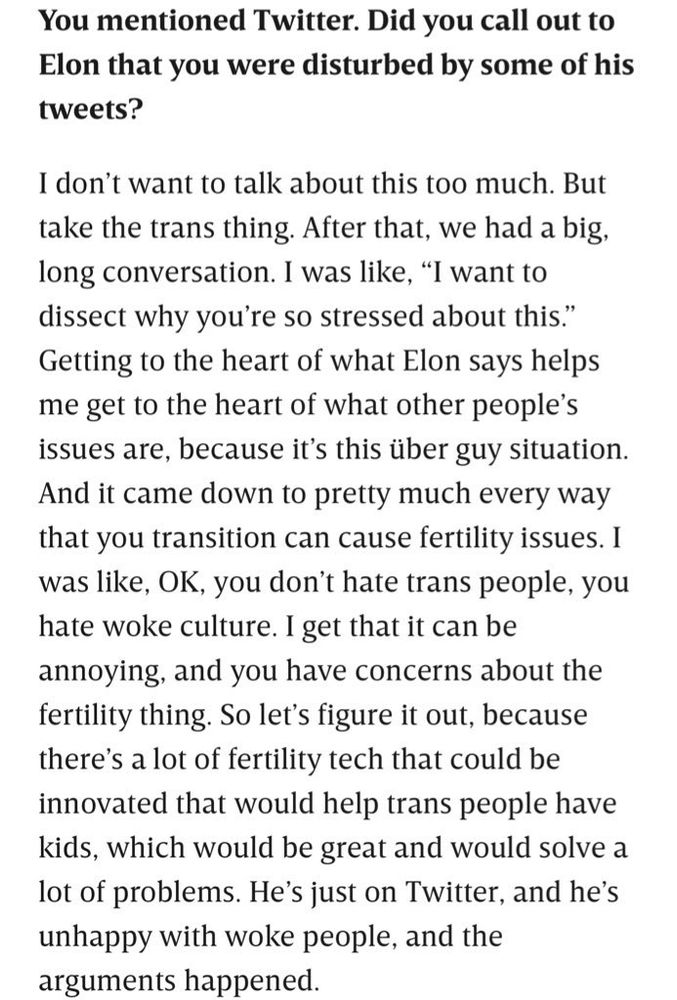 Excerpt from WIRED article: 

You mentioned Twitter. Did you call out to Elon that you were disturbed by some of his tweets?

I don’t want to talk about this too much. But take the trans thing. After that, we had a big, long conversation. I was like, “I want to dissect why you’re so stressed about this.” Getting to the heart of what Elon says helps me get to the heart of what other people’s issues are, because it’s this über guy situation. And it came down to pretty much every way that you transition can cause fertility issues. I was like, OK, you don’t hate trans people, you hate woke culture. I get that it can be annoying, and you have concerns about the fertility thing. So let’s figure it out, because there’s a lot of fertility tech that could be innovated that would help trans people have kids, which would be great and would solve a lot of problems. He’s just on Twitter, and he’s unhappy with woke people, and the arguments happened.
