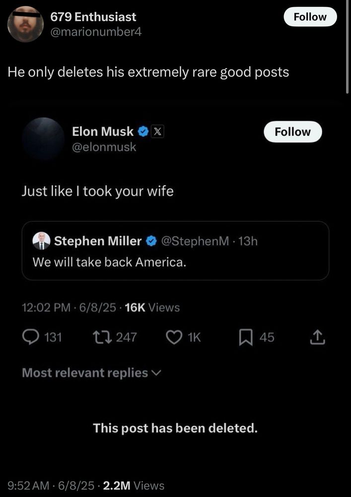 679 Enthusiast @marionumber4
Follow
He only deletes his extremely rare good posts
Elon Musk @elonmusk
Follow
Just like I took your wife
Stephen Miller
We will take back America.
@StephenM • 13h
12:02 PM - 6/8/25 • 16K Views
131
17 247
Most relevant replies v
O 1к
45
This post has been deleted.
9:52 AM • 6/8/25 • 2.2M Views