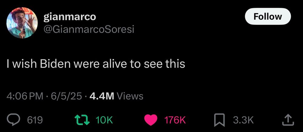 gianmarco
@GianmarcoSoresi
Follow
I wish Biden were alive to see this
4:06 PM • 6/5/25 • 4.4M Views
619
1. 10K
176K
3.3K