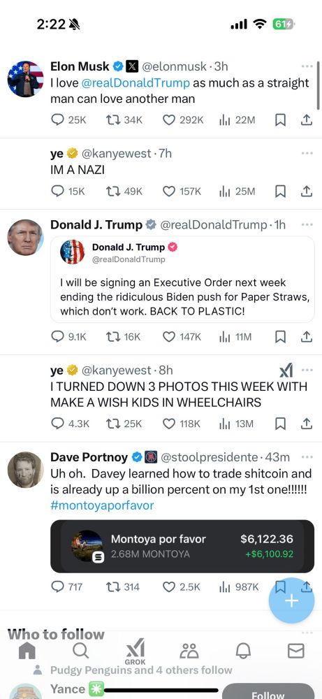 2:222
•ll 7614
Elon Musk ® X @elonmusk • 3h
I love @realDonaldTrump as much as a straight man can love another man
ye v @kanyewest • 7h
IM A NAZI
Donald J. Trump & @realDonaldTrump•1h..
Donald J. Trump
@realDonald Trump
I will be signing an Executive Order next week ending the ridiculous Biden push for Paper Straws, which don't work. BACK TO PLASTIC!
ye
@kanyewest •8h
I TURNED DOWN 3 PHOTOS THIS WEEK WITH MAKE A WISH KIDS IN WHEELCHAIRS
О 4.3к [725K О 118К І 13М Д1
Dave Portnoy @stoolpresidente •43m ••.
Uh oh. Davey learned how to trade shitcoin and is already up a billion percent on my 1st one!!!!!
#montoyaporfavor
Montoya por favor
2.68M MONTOYA
$6,122.36
+$6,100.92
717
L7 314
2.5K
Ill 987K
+
Who to follow
GROK
Pudgy Penguins and 4 others follow
Yance
Follaw