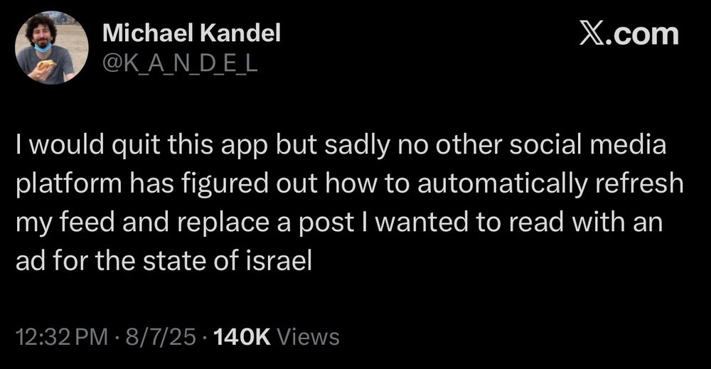 Michael Kandel
@K ANDEL
X.com
I would quit this app but sadly no other social media platform has figured out how to automatically refresh my feed and replace a post I wanted to read with an ad for the state of israel
12:32 PM • 8/7/25 • 140K Views