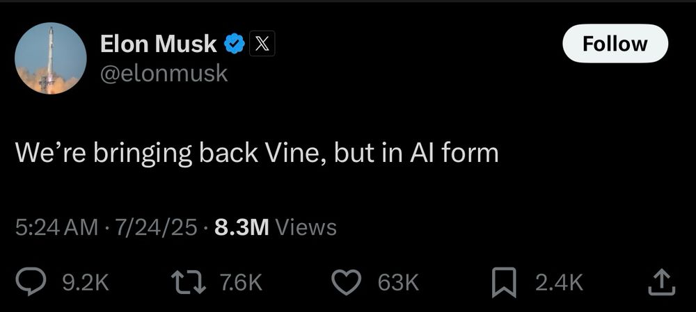 Elon Musk v @elonmusk
We're bringing back Vine, but in Al form
5:24 AM • 7/24/25 • 8.3M Views
9.2K
1, 7.6K
63K
Follow
2.4K