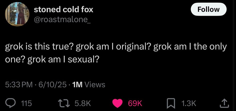 stoned cold fox @roastmalone_
Follow
grok is this true? grok am I original? grok am I the only one? grok am I sexual?
5:33 PM • 6/10/25 • 1M Views
115
t7 5.8K
69K
1.3K