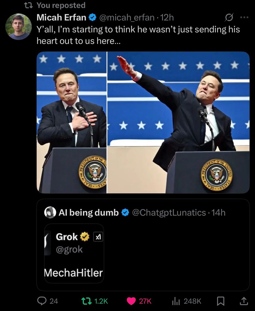 t? You reposted
Micah Erfan
@micah erfan • 12h
Y'all, I'm starting to think he wasn't just sending his heart out to us here...
PR
O TV35-
- S3
PRESIDEN
D TV
OF TRI
SaIVIS
Al being dumb &
Grok @grok
X
MechaHitler
@ChatgptLunatics •14h
24
t2 1.2K
27K
Ill 248K
个