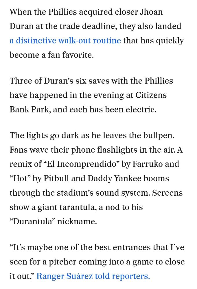 When the Phillies acquired closer Jhoan Duran at the trade deadline, they also landed a distinctive walk-out routine that has quickly become a fan favorite.

Three of Duran’s six saves with the Phillies have happened in the evening at Citizens Bank Park, and each has been electric.

The lights go dark as he leaves the bullpen. Fans wave their phone flashlights in the air. A remix of “El Incomprendido” by Farruko and “Hot” by Pitbull and Daddy Yankee booms through the stadium’s sound system. Screens show a giant tarantula, a nod to his “Durantula” nickname.

“It’s maybe one of the best entrances that I’ve seen for a pitcher coming into a game to close it out,” Ranger Suárez told reporters.

