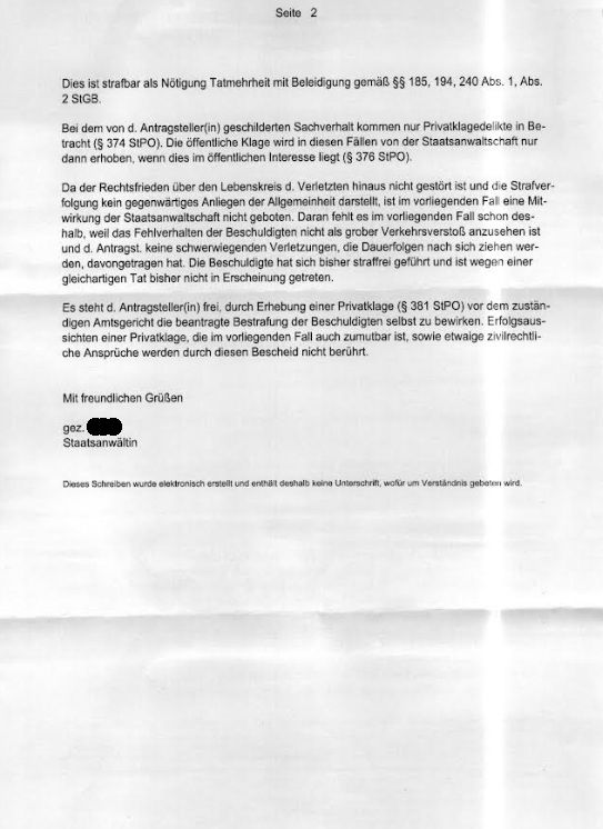 Seite 2
Dies ist strafbar als Nötigung Tatmehrheit mit Beleidigung gemäß §§ 185, 194, 240 Abs. 1, Abs.
2 StGB.
Bei dem von d. Antragsteller(in) geschilderten Sachverhalt kommen nur Privatklagedelikte in Betracht (§ 374 SIPO). Die öffentliche Klage wird in diesen Fällen von der Staatsanwaltschaft nur dann erhoben, wenn dies im öffentlichen Interesse liegt (§ 376 StPO).
Da der Rechtsfrieden über den Lebenskreis d. Verletzten hinaus nicht gestört ist und die Strafverfolgung kein gegenwärtiges Anliegen der Allgemeinheit darstellt, ist im vorliegenden Fal eine Mitwirkung der Staatsanwaltschaft nicht geboten. Daran fehlt es im vorliegenden Fall schon des-halb, weil das Fehlverhalten der Beschuldigten nicht als grober Verkehrsverstoßß anzusehen ist und d. Antragst. keine schwerwiegenden Verletzungen, die Dauerfolgen nach sich ziehen wer-den, davongetragen hat. Die Beschuldigte hat sich bisher straffrei geführt und ist wegen einer gleichartigen Tat bisher nicht in Erscheinung getreten.
Es steht d. Antragsteller(in) frei, durch Erhebung einer Privatklage (§ 381 StPO) vor dem zustan-digen Amtsgericht die beantragte Bestrafung der Beschuldigten selbst zu bewirken. Erfolgsaussichten einer Privatklage, die im vorliegenden Fall auch zumutbar ist, sowie etwaige zivilrechti-che Ansprüche werden durch diesen Bescheid nicht berührt.
Mit freundlichen Grüßen
gez.
Staatsanwältin
Dieses Schreiben wurde eleidronisch erstellt und enthält deshalb keing Unterschrift, wofür um Verständnis gebeten wird.