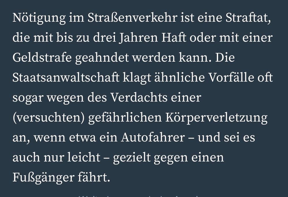Nötigung im Straßenverkehr ist eine Straftat, die mit bis zu drei Jahren Haft oder mit einer Geldstrafe geahndet werden kann. Die Staatsanwaltschaft klagt ähnliche Vorfälle oft sogar wegen des Verdachts einer (versuchten) gefährlichen Körperverletzung an, wenn etwa ein Autofahrer - und sei es auch nur leicht - gezielt gegen einen
Fußgänger fährt.