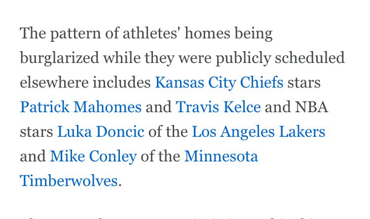 The pattern of athletes' homes being burglarized while they were publicly scheduled elsewhere includes Kansas City Chiefs stars Patrick Mahomes and Travis Kelce and NBA stars Luka Doncic of the Los Angeles Lakers and Mike Conley of the Minnesota Timberwolves.