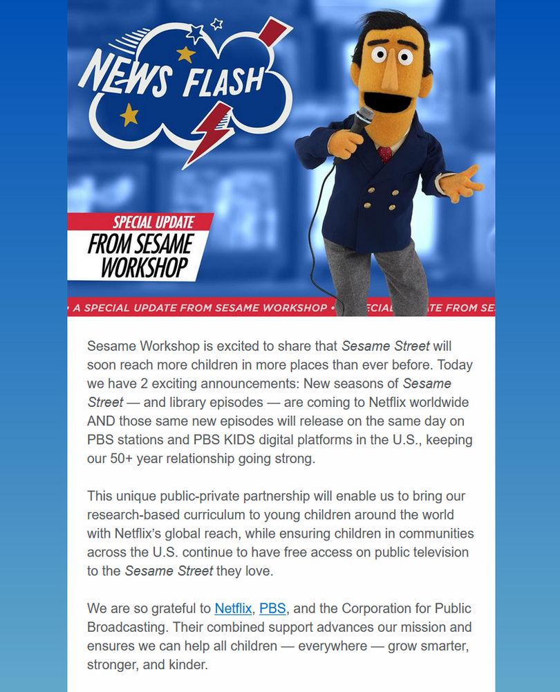 Email from Sesame Workshop:

Sesame Workshop is excited to share that Sesame Street will soon reach more children in more places than ever before. Today we have 2 exciting announcements: New seasons of Sesame Street — and library episodes — are coming to Netflix worldwide AND those same new episodes will release on the same day on PBS stations and PBS KIDS digital platforms in the U.S., keeping our 50+ year relationship going strong.
 
This unique public-private partnership will enable us to bring our research-based curriculum to young children around the world with Netflix’s global reach, while ensuring children in communities across the U.S. continue to have free access on public television to the Sesame Street they love.
 
We are so grateful to Netflix, PBS, and the Corporation for Public Broadcasting. Their combined support advances our mission and ensures we can help all children — everywhere — grow smarter, stronger, and kinder.