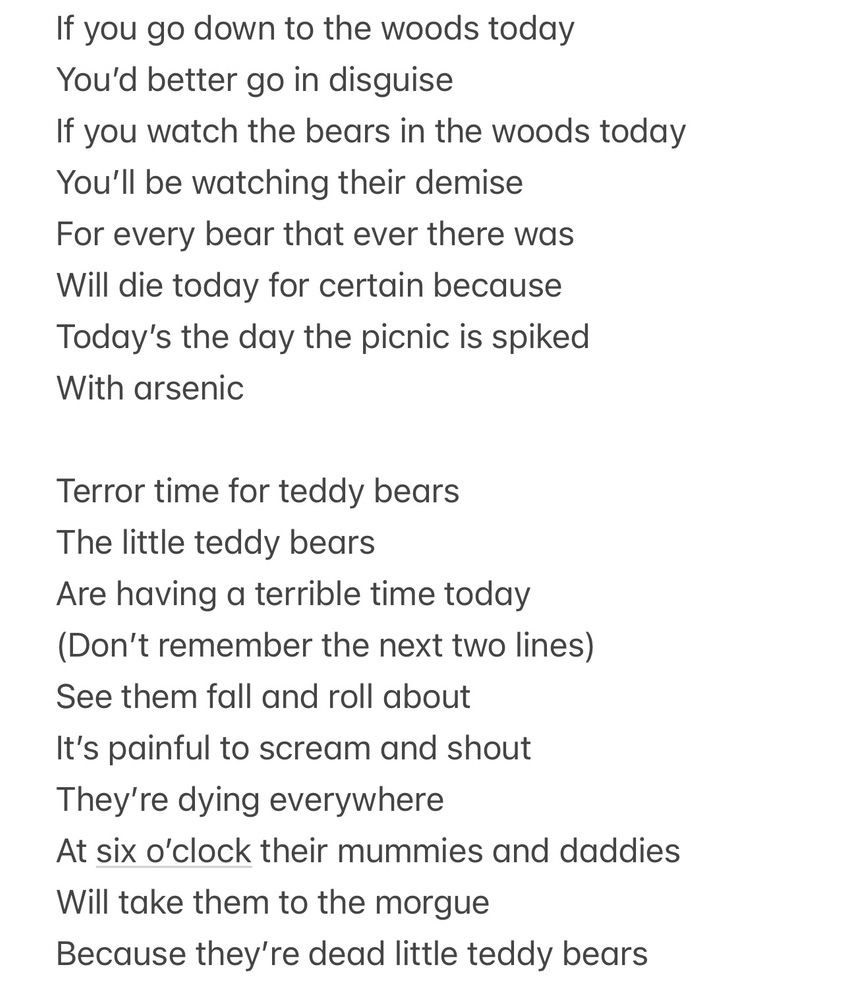 If you go down to the woods today
You’d better go in disguise
If you watch the bears in the woods today
You’ll be watching their demise
For every bear that ever there was
Will die today for certain because 
Today’s the day the picnic is spiked 
With arsenic

Terror time for teddy bears 
The little teddy bears 
Are having a terrible time today
(Don’t remember the next two lines)
See them fall and roll about 
It’s painful to scream and shout
They’re dying everywhere 
At six o’clock their mummies and daddies 
Will take them to the morgue
Because they’re dead little teddy bears 
