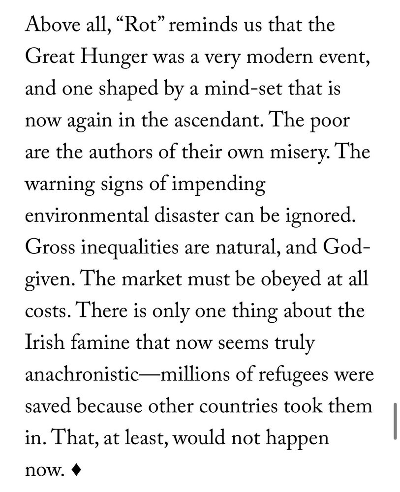 Above all, "Rot" reminds us that the Great Hunger was a very modern event, and one shaped by a mind-set that is now again in the ascendant. The poor are the authors of their own misery. The warning signs of impending environmental disaster can be ignored.
Gross inequalities are natural, and God-given. The market must be obeyed at all costs. There is only one thing about the Irish famine that now seems truly anachronistic—millions of refugees were saved because other countries took them in. That, at least, would not happen now.