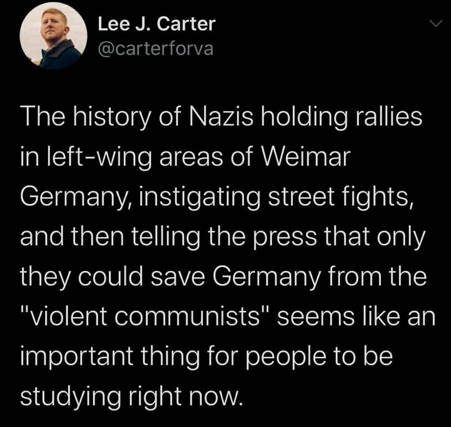 Lee J. Carter post:
The history of Nazis holding rallies in left-wing areas of Weimar Germany, instigating street fights, and then telling the press that only they could save Germany from the "violent communists" seems like an important thing for people to be studying right now.