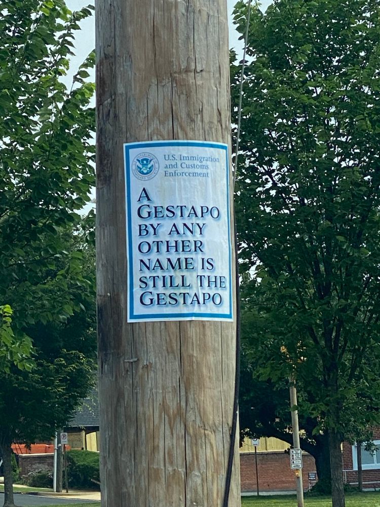 A sign posted on a telephone pole. “U.S. Immigration and Customs Enforcement. 
A GESTAPO BY ANY OTHER NAME IS STILL THE GESTAPO”